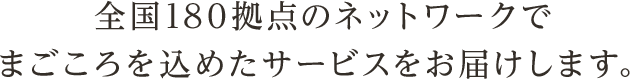 全国180拠点のネットワークでまごころを込めたサービスをお届けします。